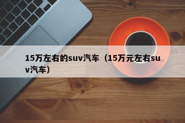 15万左右的suv汽车（15万元左右suv汽车）