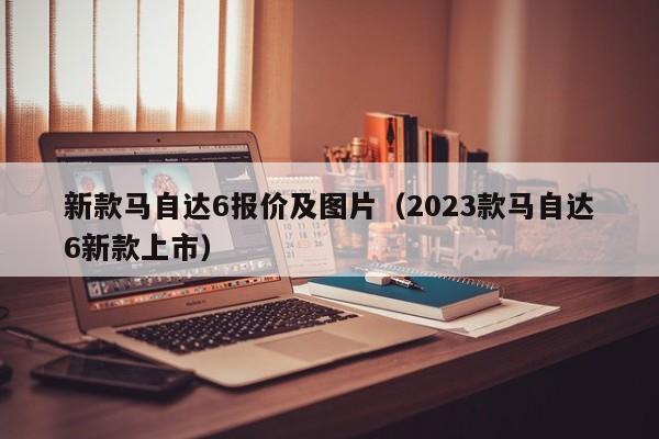 新款马自达6报价及图片（2023款马自达6新款上市）