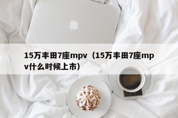 15万丰田7座mpv（15万丰田7座mpv什么时候上市）