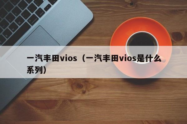 一汽丰田vios（一汽丰田vios是什么系列）