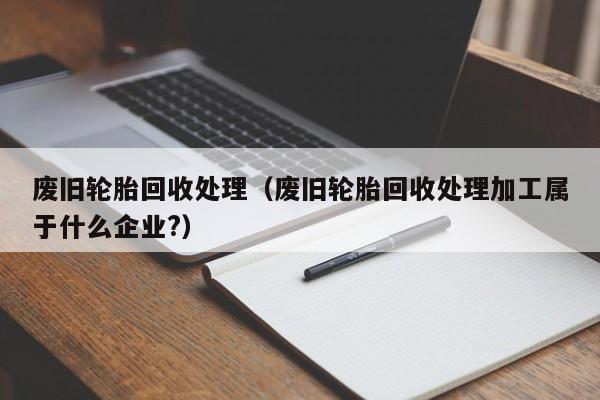 废旧轮胎回收处理（废旧轮胎回收处理加工属于什么企业?）