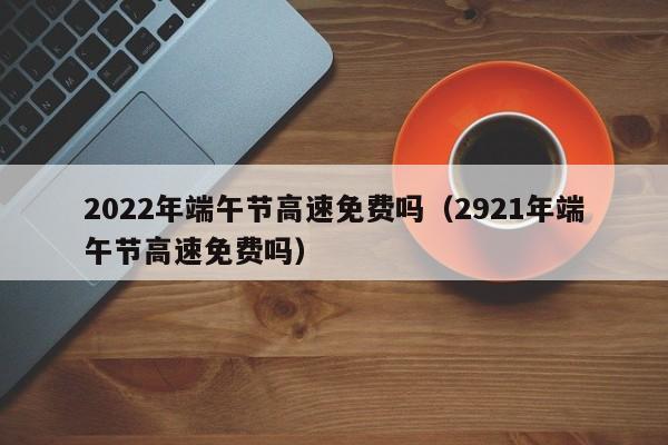 2022年端午节高速免费吗（2921年端午节高速免费吗）