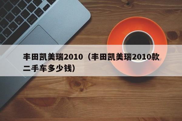 丰田凯美瑞2010（丰田凯美瑞2010款二手车多少钱）