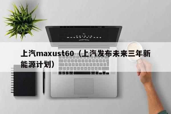 上汽maxust60（上汽发布未来三年新能源计划）