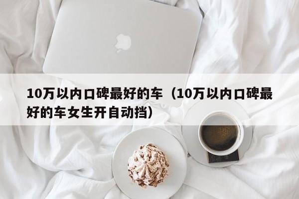 10万以内口碑最好的车（10万以内口碑最好的车女生开自动挡）