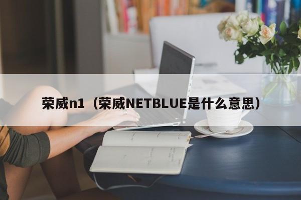 荣威n1（荣威NETBLUE是什么意思）