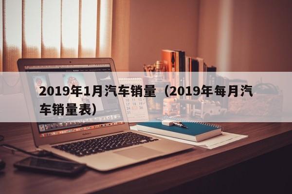 2019年1月汽车销量（2019年每月汽车销量表）