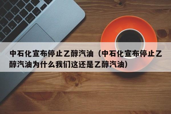 中石化宣布停止乙醇汽油（中石化宣布停止乙醇汽油为什么我们这还是乙醇汽油）