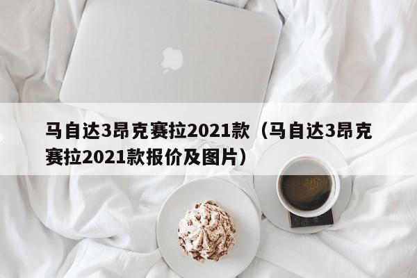 马自达3昂克赛拉2021款（马自达3昂克赛拉2021款报价及图片）