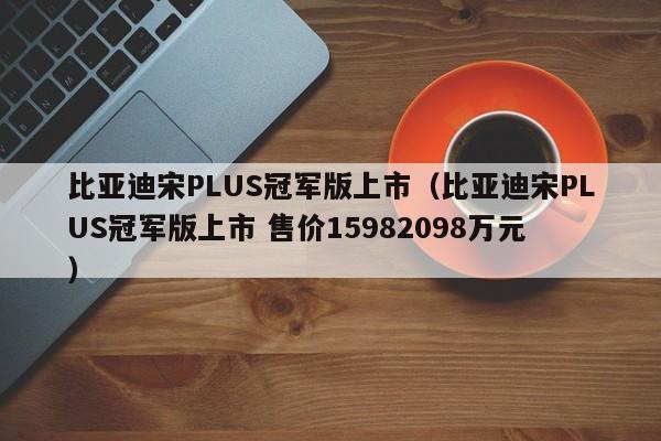 比亚迪宋PLUS冠军版上市（比亚迪宋PLUS冠军版上市 售价15982098万元）