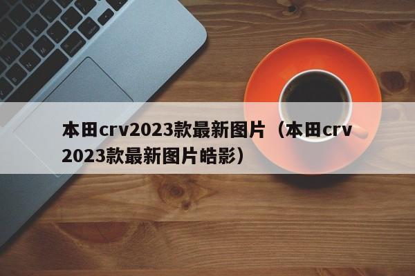 本田crv2023款最新图片（本田crv2023款最新图片皓影）