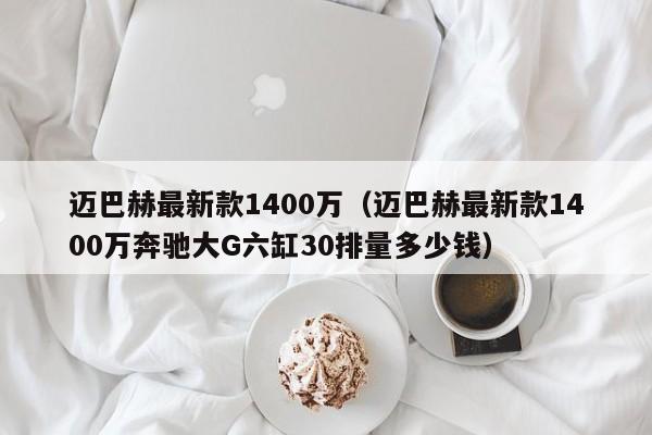 迈巴赫最新款1400万（迈巴赫最新款1400万奔驰大G六缸30排量多少钱）