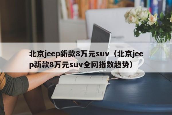 北京jeep新款8万元suv（北京jeep新款8万元suv全网指数趋势）