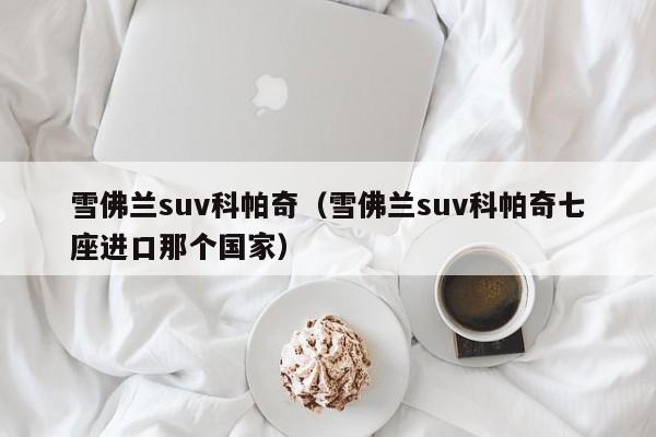 雪佛兰suv科帕奇（雪佛兰suv科帕奇七座进口那个国家）