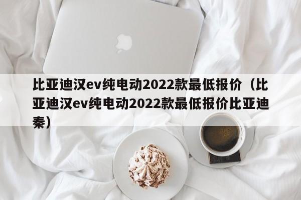 比亚迪汉ev纯电动2022款最低报价（比亚迪汉ev纯电动2022款最低报价比亚迪秦）