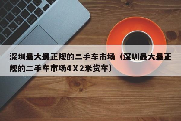 深圳最大最正规的二手车市场（深圳最大最正规的二手车市场4Ⅹ2米货车）