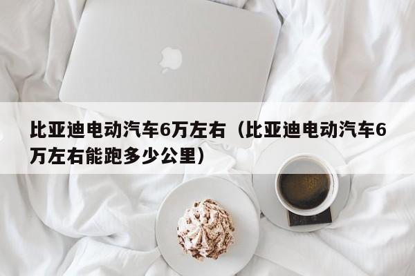 比亚迪电动汽车6万左右（比亚迪电动汽车6万左右能跑多少公里）