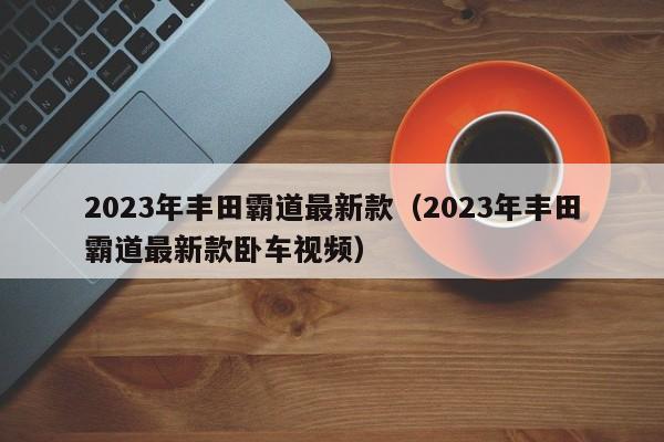 2023年丰田霸道最新款（2023年丰田霸道最新款卧车视频）