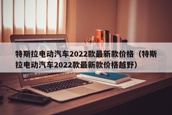 特斯拉电动汽车2022款最新款价格（特斯拉电动汽车2022款最新款价格越野）