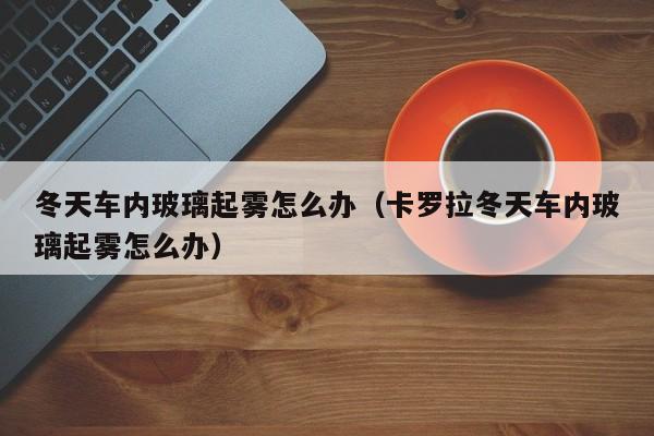 冬天车内玻璃起雾怎么办（卡罗拉冬天车内玻璃起雾怎么办）