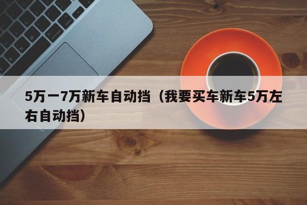 5万一7万新车自动挡（我要买车新车5万左右自动挡）