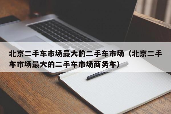 北京二手车市场最大的二手车市场（北京二手车市场最大的二手车市场商务车）