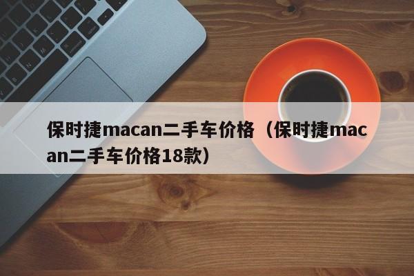 保时捷macan二手车价格（保时捷macan二手车价格18款）