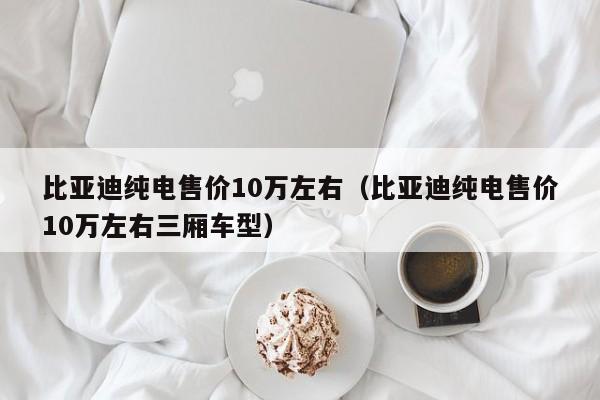 比亚迪纯电售价10万左右（比亚迪纯电售价10万左右三厢车型）