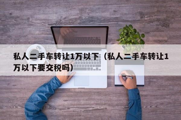 私人二手车转让1万以下（私人二手车转让1万以下要交税吗）