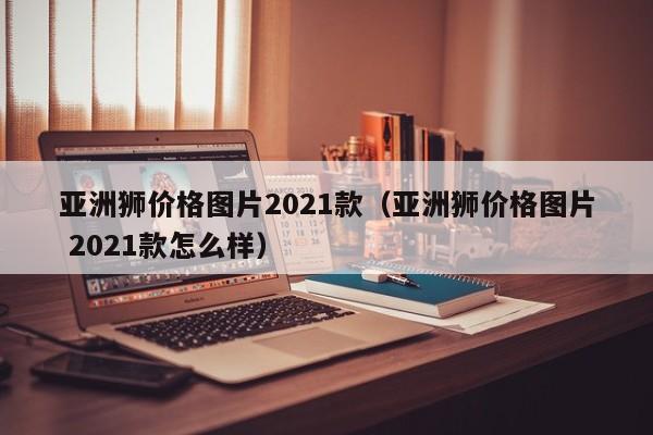 亚洲狮价格图片2021款（亚洲狮价格图片 2021款怎么样）