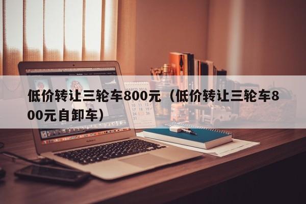 低价转让三轮车800元（低价转让三轮车800元自卸车）