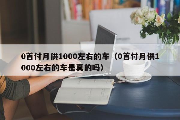 0首付月供1000左右的车（0首付月供1000左右的车是真的吗）