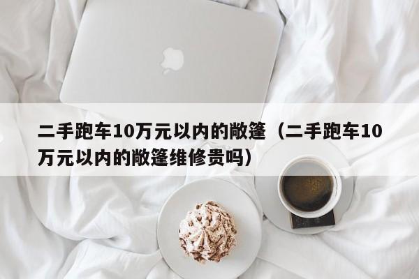 二手跑车10万元以内的敞篷（二手跑车10万元以内的敞篷维修贵吗）