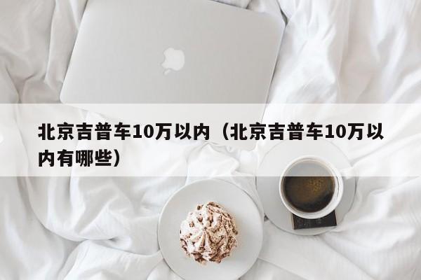 北京吉普车10万以内（北京吉普车10万以内有哪些）