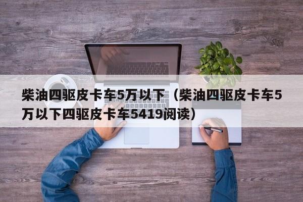 柴油四驱皮卡车5万以下（柴油四驱皮卡车5万以下四驱皮卡车5419阅读）