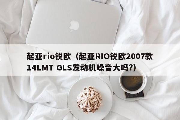 起亚rio锐欧（起亚RIO锐欧2007款14LMT GLS发动机噪音大吗?）