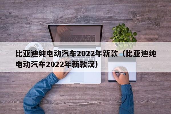 比亚迪纯电动汽车2022年新款（比亚迪纯电动汽车2022年新款汉）