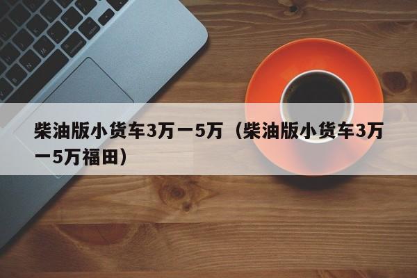 柴油版小货车3万一5万（柴油版小货车3万一5万福田）