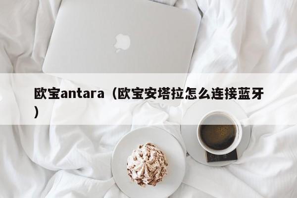 欧宝antara（欧宝安塔拉怎么连接蓝牙）