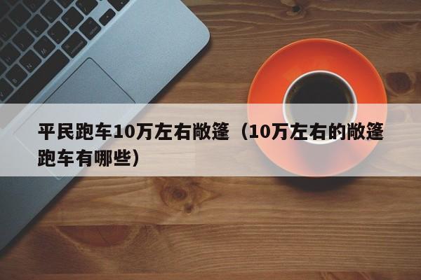 平民跑车10万左右敞篷（10万左右的敞篷跑车有哪些）