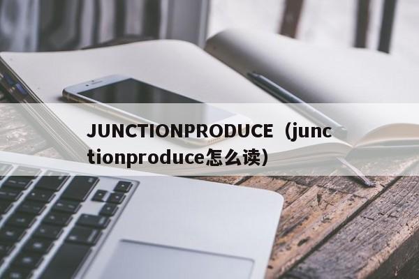 JUNCTIONPRODUCE（junctionproduce怎么读）