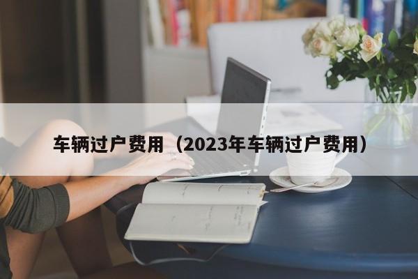 车辆过户费用（2023年车辆过户费用）