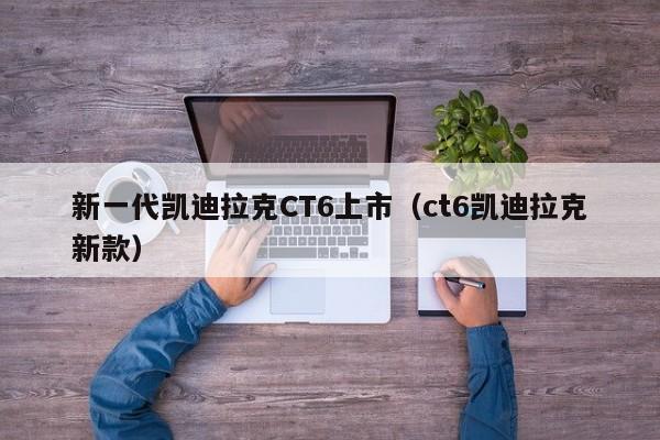 新一代凯迪拉克CT6上市（ct6凯迪拉克新款）