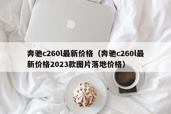 奔驰c260l最新价格（奔驰c260l最新价格2023款图片落地价格）