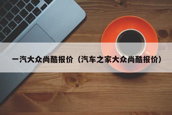 一汽大众尚酷报价（汽车之家大众尚酷报价）