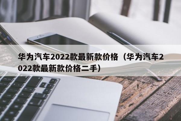 华为汽车2022款最新款价格（华为汽车2022款最新款价格二手）