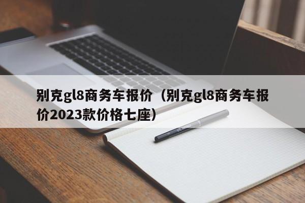 别克gl8商务车报价（别克gl8商务车报价2023款价格七座）