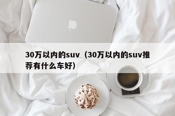 30万以内的suv（30万以内的suv推荐有什么车好）