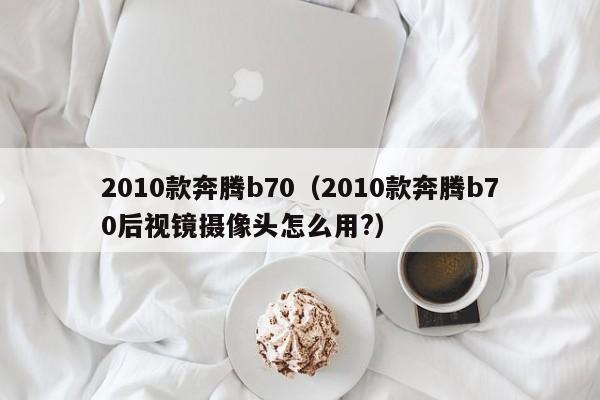 2010款奔腾b70（2010款奔腾b70后视镜摄像头怎么用?）