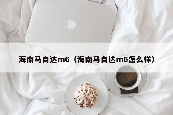 海南马自达m6（海南马自达m6怎么样）